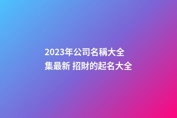 2023年公司名稱大全集最新 招財的起名大全